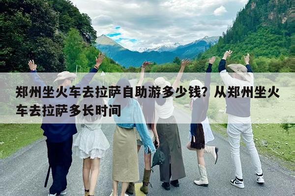 郑州坐火车去拉萨自助游多少钱?从郑州坐火车去拉萨多长时间