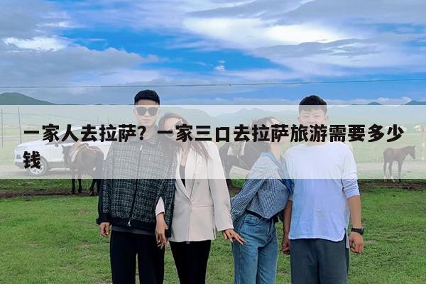 一家人去拉萨?一家三口去拉萨旅游需要多少钱