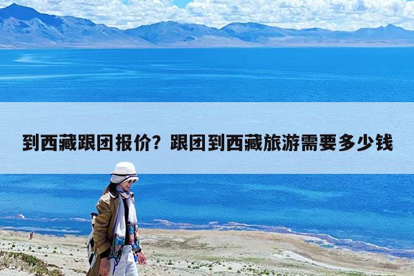 到西藏跟团报价?跟团到西藏旅游需要多少钱
