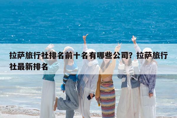 拉萨旅行社排名前十名有哪些公司?拉萨旅行社最新排名