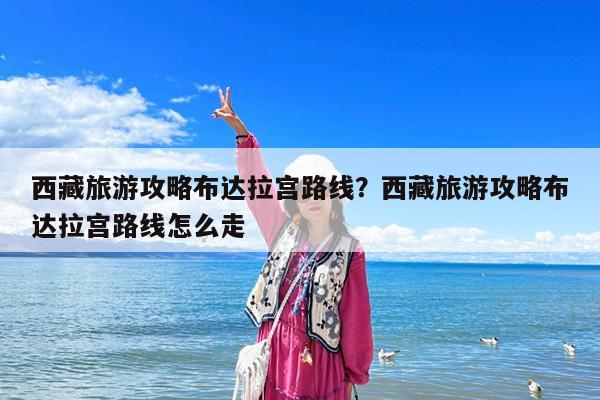 西藏旅游攻略布达拉宫路线?西藏旅游攻略布达拉宫路线怎么走