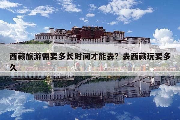 西藏旅游需要多长时间才能去?去西藏玩要多久