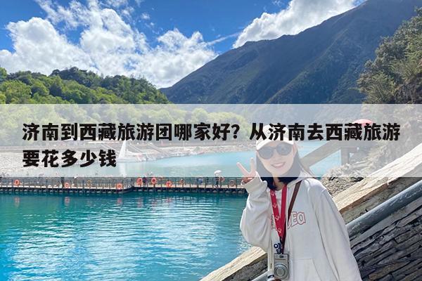 济南到西藏旅游团哪家好?从济南去西藏旅游要花多少钱