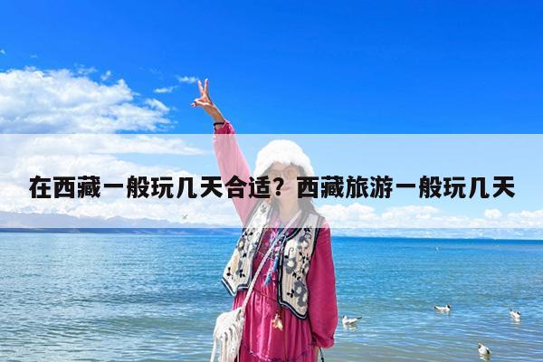 在西藏一般玩几天合适?西藏旅游一般玩几天