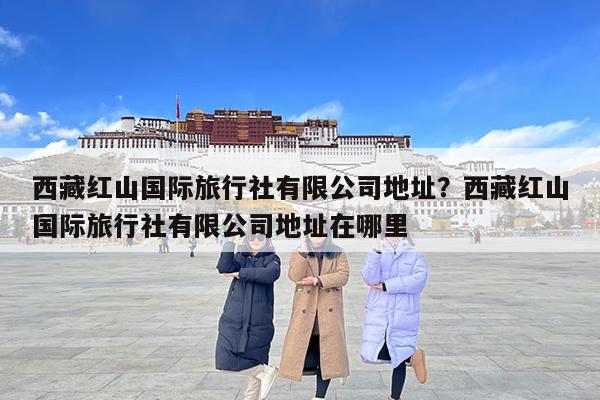 西藏红山国际旅行社有限公司地址?西藏红山国际旅行社有限公司地址在哪里