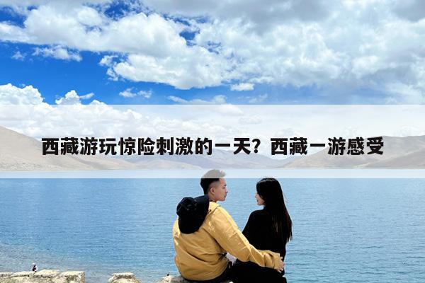 西藏游玩惊险刺激的一天?西藏一游感受