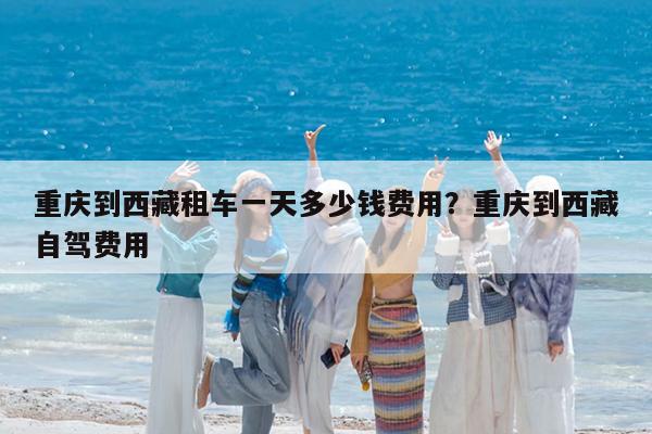 重庆到西藏租车一天多少钱费用?重庆到西藏自驾费用