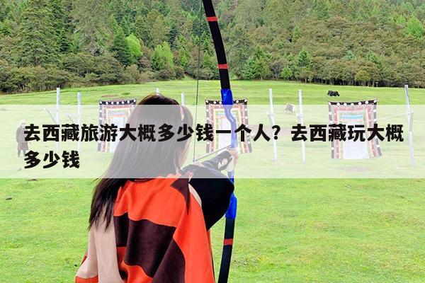 去西藏旅游大概多少钱一个人?去西藏玩大概多少钱