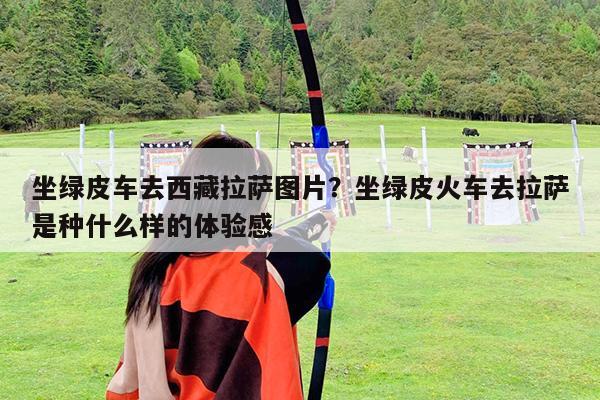 坐绿皮车去西藏拉萨图片?坐绿皮火车去拉萨是种什么样的体验感