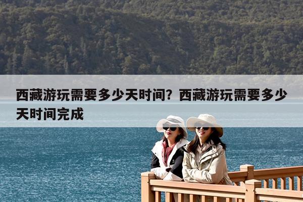 西藏游玩需要多少天时间?西藏游玩需要多少天时间完成