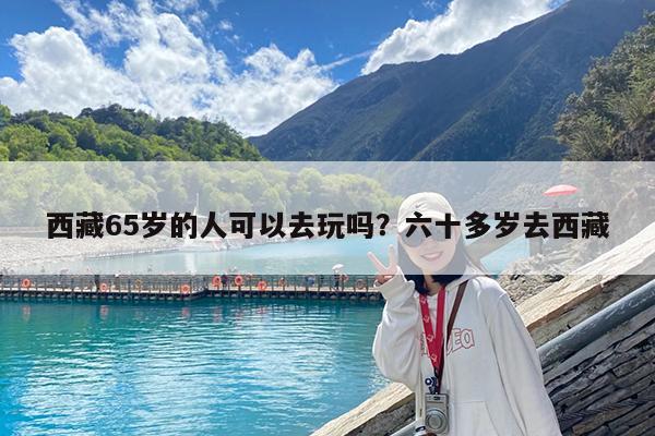 西藏65岁的人可以去玩吗?六十多岁去西藏