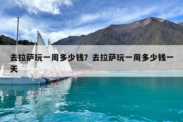 去拉萨玩一周多少钱?去拉萨玩一周多少钱一天