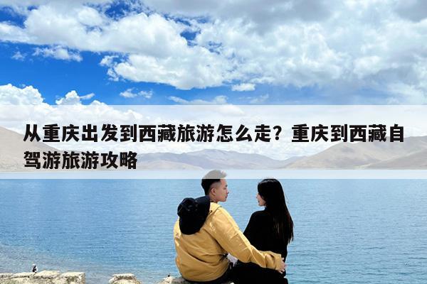 从重庆出发到西藏旅游怎么走?重庆到西藏自驾游旅游攻略