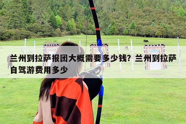 兰州到拉萨报团大概需要多少钱?兰州到拉萨自驾游费用多少