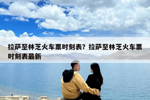 拉萨至林芝火车票时刻表?拉萨至林芝火车票时刻表最新