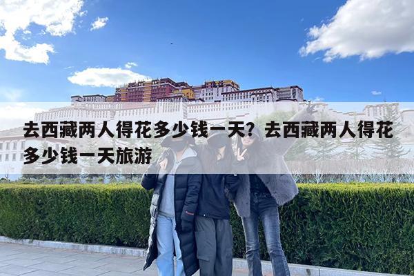 去西藏两人得花多少钱一天?去西藏两人得花多少钱一天旅游