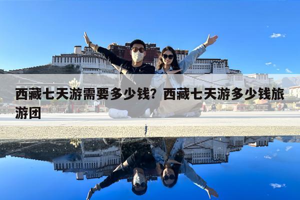 西藏七天游需要多少钱?西藏七天游多少钱旅游团