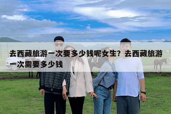 去西藏旅游一次要多少钱呢女生?去西藏旅游一次需要多少钱