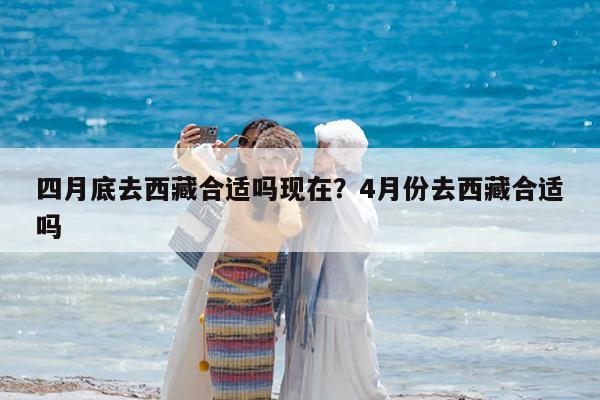四月底去西藏合适吗现在?4月份去西藏合适吗
