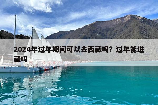 2024年过年期间可以去西藏吗?过年能进藏吗