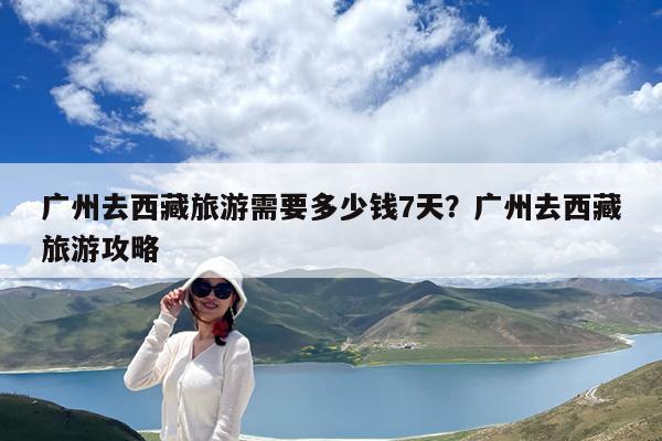 广州去西藏旅游需要多少钱7天?广州去西藏旅游攻略