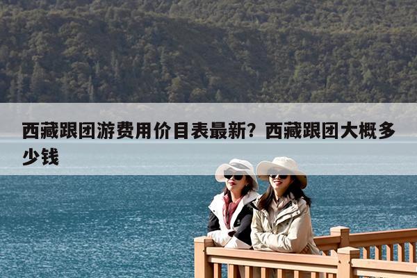 西藏跟团游费用价目表最新?西藏跟团大概多少钱