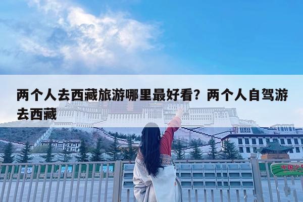 两个人去西藏旅游哪里最好看?两个人自驾游去西藏
