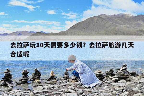 去拉萨玩10天需要多少钱?去拉萨旅游几天合适呢