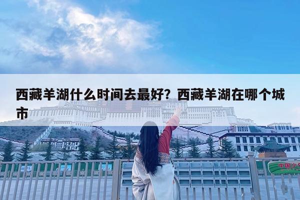 西藏羊湖什么时间去最好?西藏羊湖在哪个城市