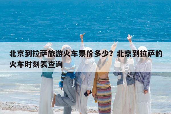 北京到拉萨旅游火车票价多少?北京到拉萨的火车时刻表查询