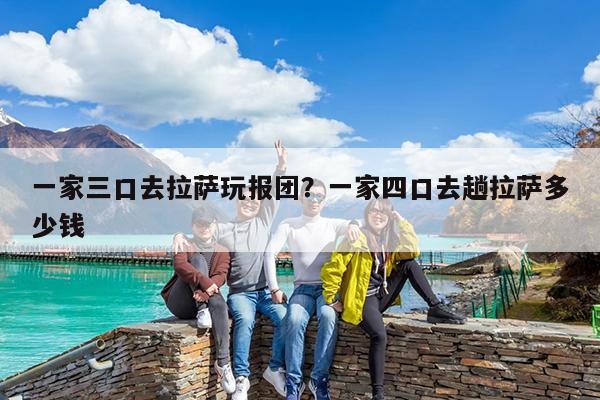 一家三口去拉萨玩报团?一家四口去趟拉萨多少钱