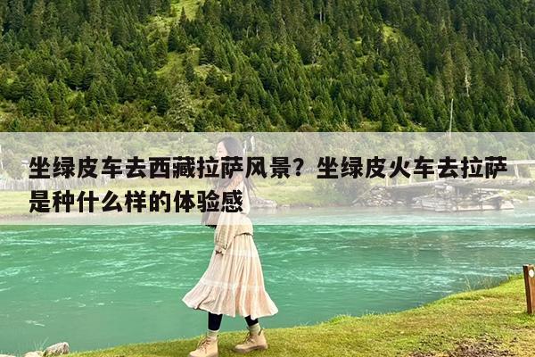 坐绿皮车去西藏拉萨风景?坐绿皮火车去拉萨是种什么样的体验感