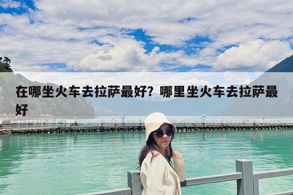 在哪坐火车去拉萨最好?哪里坐火车去拉萨最好