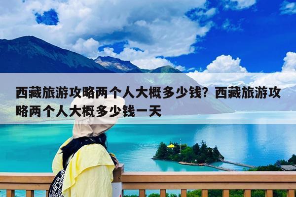 西藏旅游攻略两个人大概多少钱?西藏旅游攻略两个人大概多少钱一天