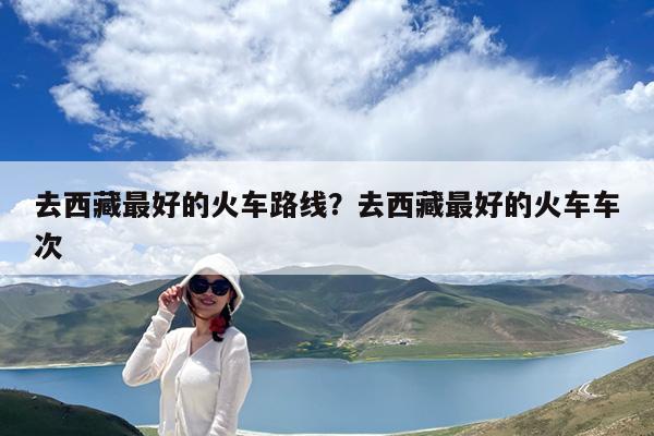 去西藏最好的火车路线?去西藏最好的火车车次