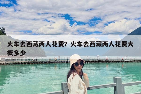 火车去西藏两人花费?火车去西藏两人花费大概多少