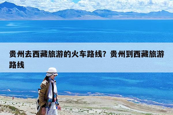 贵州去西藏旅游的火车路线?贵州到西藏旅游路线