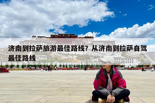 济南到拉萨旅游最佳路线?从济南到拉萨自驾最佳路线