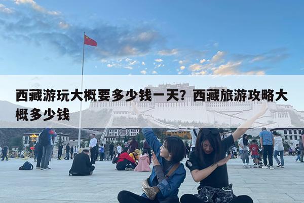 西藏游玩大概要多少钱一天?西藏旅游攻略大概多少钱