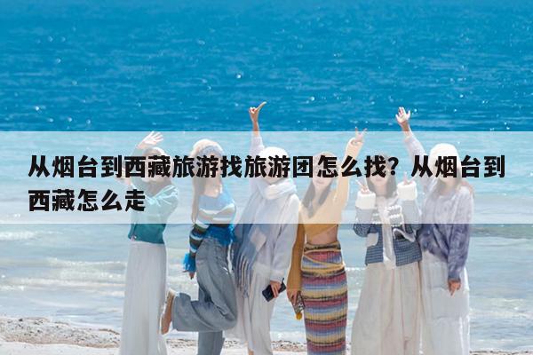 从烟台到西藏旅游找旅游团怎么找?从烟台到西藏怎么走