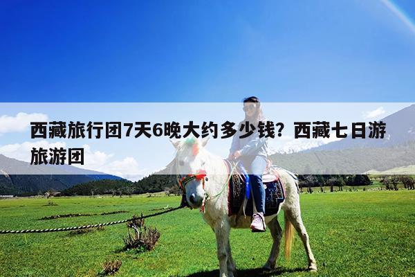 西藏旅行团7天6晚大约多少钱?西藏七日游旅游团