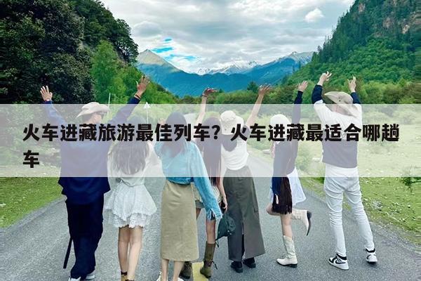 火车进藏旅游最佳列车?火车进藏最适合哪趟车