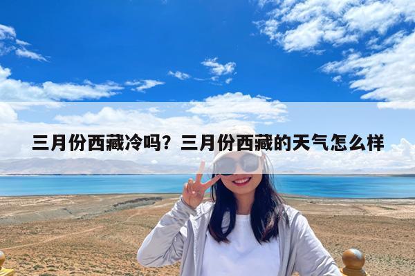 三月份西藏冷吗?三月份西藏的天气怎么样