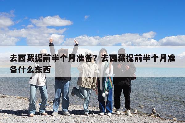 去西藏提前半个月准备?去西藏提前半个月准备什么东西