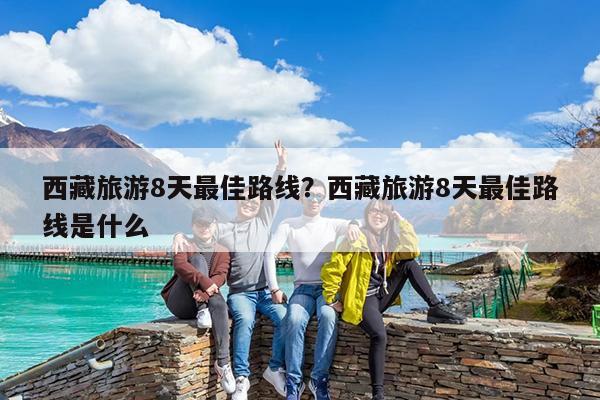 西藏旅游8天最佳路线?西藏旅游8天最佳路线是什么