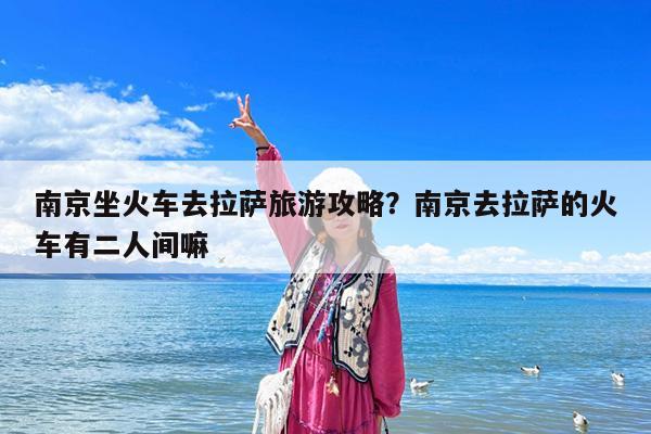 南京坐火车去拉萨旅游攻略?南京去拉萨的火车有二人间嘛