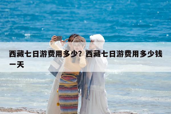 西藏七日游费用多少?西藏七日游费用多少钱一天