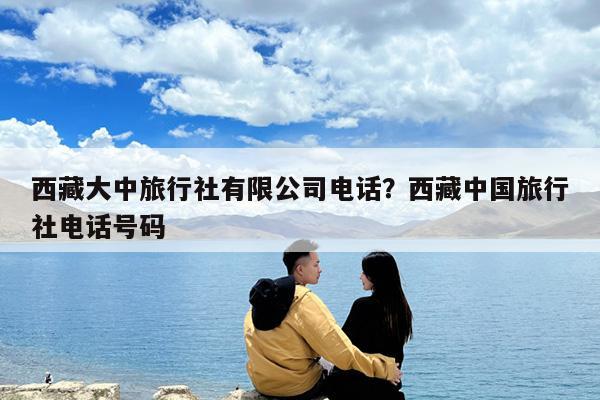 西藏大中旅行社有限公司电话?西藏中国旅行社电话号码