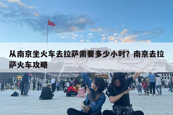 从南京坐火车去拉萨需要多少小时?南京去拉萨火车攻略