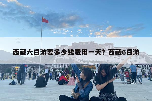 西藏六日游要多少钱费用一天?西藏6日游